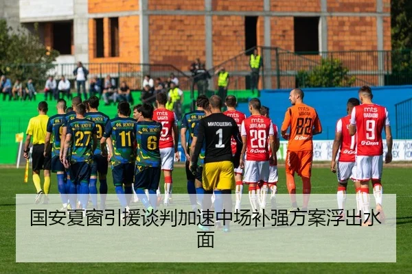 国安夏窗引援谈判加速中场补强方案浮出水面